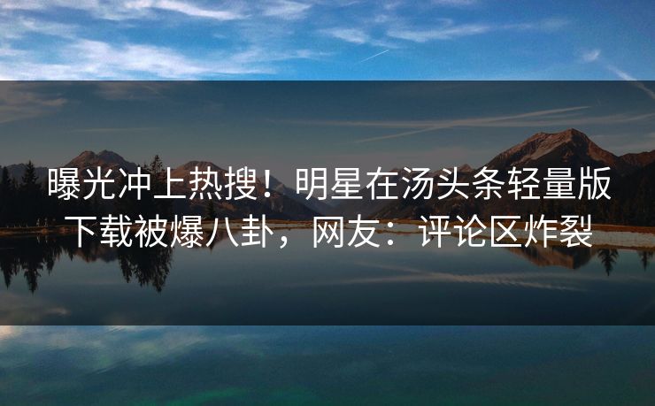 曝光冲上热搜！明星在汤头条轻量版下载被爆八卦，网友：评论区炸裂