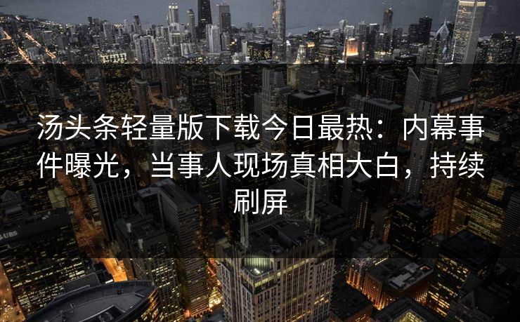 汤头条轻量版下载今日最热：内幕事件曝光，当事人现场真相大白，持续刷屏
