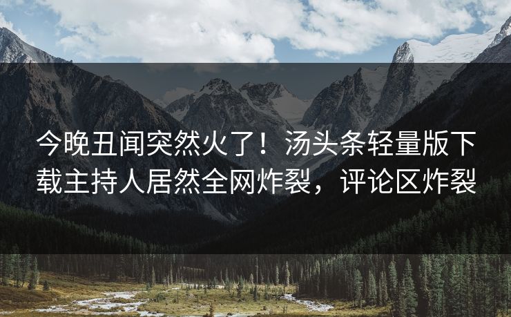今晚丑闻突然火了！汤头条轻量版下载主持人居然全网炸裂，评论区炸裂