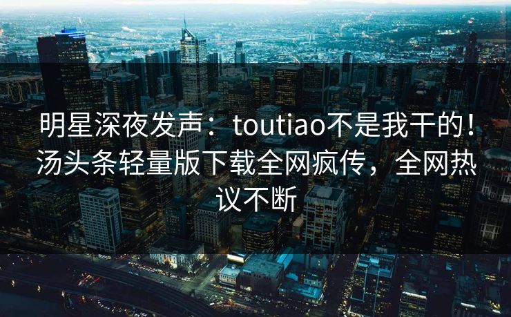 明星深夜发声：toutiao不是我干的！汤头条轻量版下载全网疯传，全网热议不断