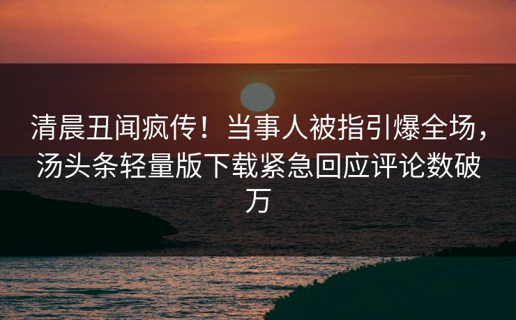清晨丑闻疯传！当事人被指引爆全场，汤头条轻量版下载紧急回应评论数破万