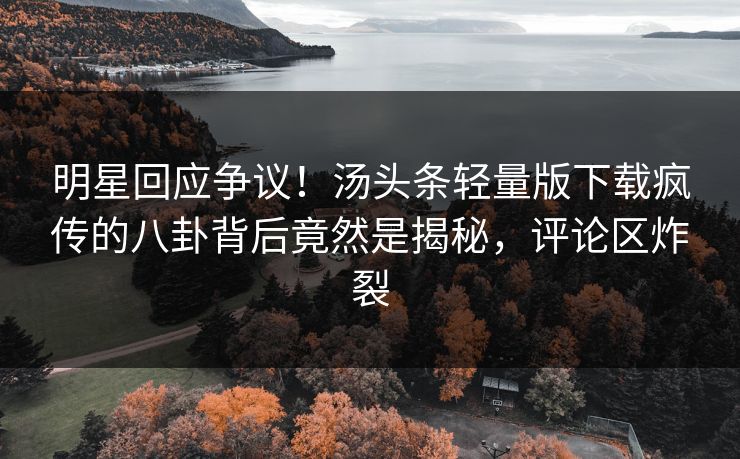 明星回应争议！汤头条轻量版下载疯传的八卦背后竟然是揭秘，评论区炸裂