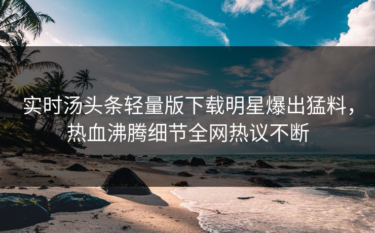实时汤头条轻量版下载明星爆出猛料，热血沸腾细节全网热议不断