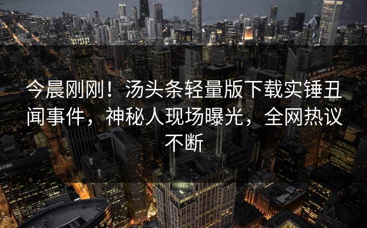 今晨刚刚！汤头条轻量版下载实锤丑闻事件，神秘人现场曝光，全网热议不断