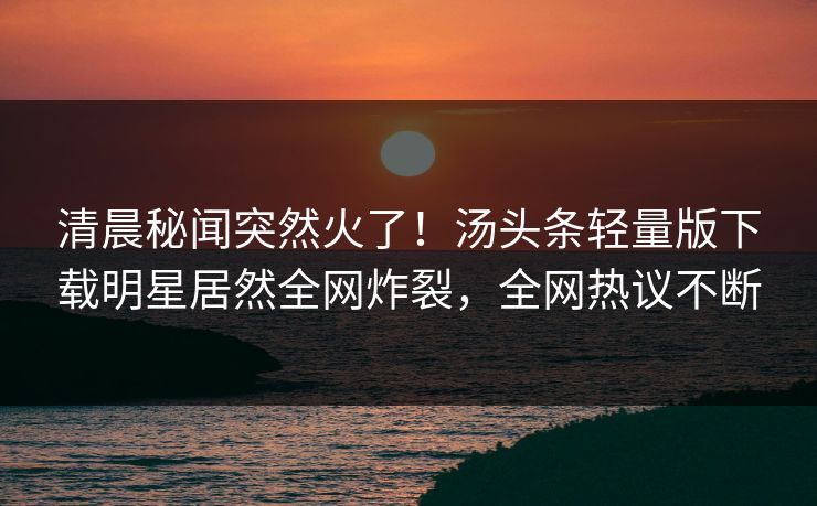 清晨秘闻突然火了！汤头条轻量版下载明星居然全网炸裂，全网热议不断