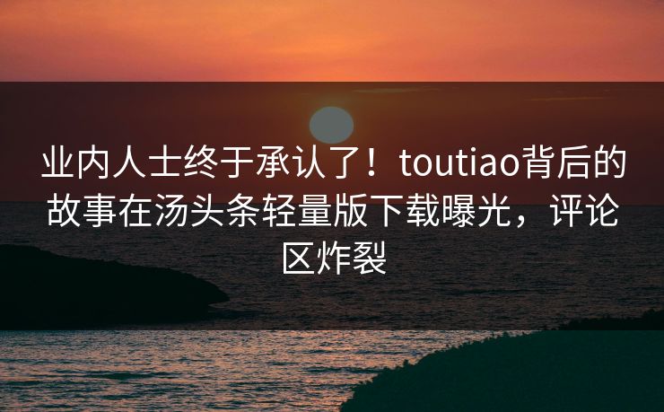 业内人士终于承认了！toutiao背后的故事在汤头条轻量版下载曝光，评论区炸裂
