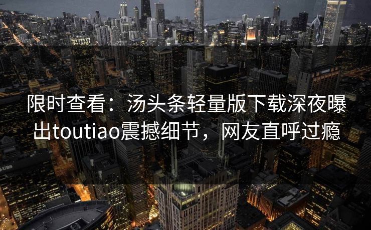 限时查看：汤头条轻量版下载深夜曝出toutiao震撼细节，网友直呼过瘾
