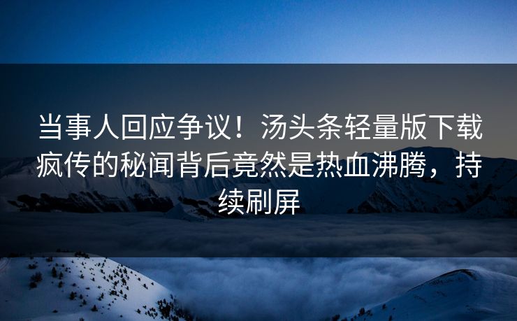 当事人回应争议！汤头条轻量版下载疯传的秘闻背后竟然是热血沸腾，持续刷屏