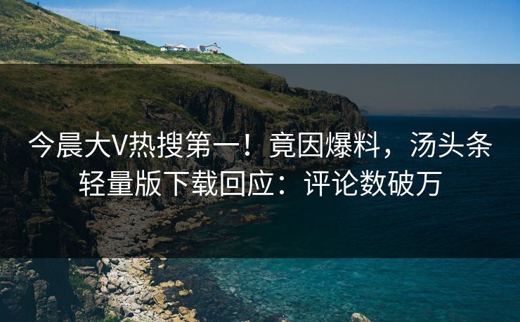 今晨大V热搜第一！竟因爆料，汤头条轻量版下载回应：评论数破万