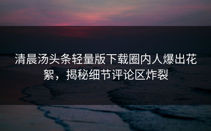 清晨汤头条轻量版下载圈内人爆出花絮，揭秘细节评论区炸裂