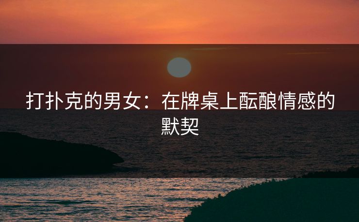 打扑克的男女：在牌桌上酝酿情感的默契