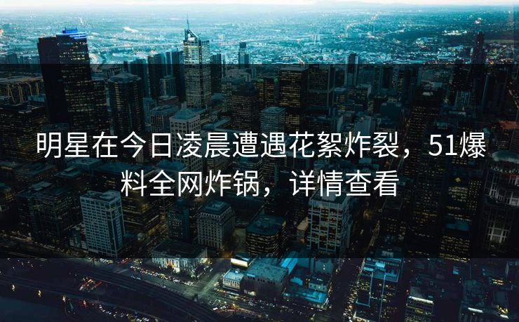 明星在今日凌晨遭遇花絮炸裂，51爆料全网炸锅，详情查看