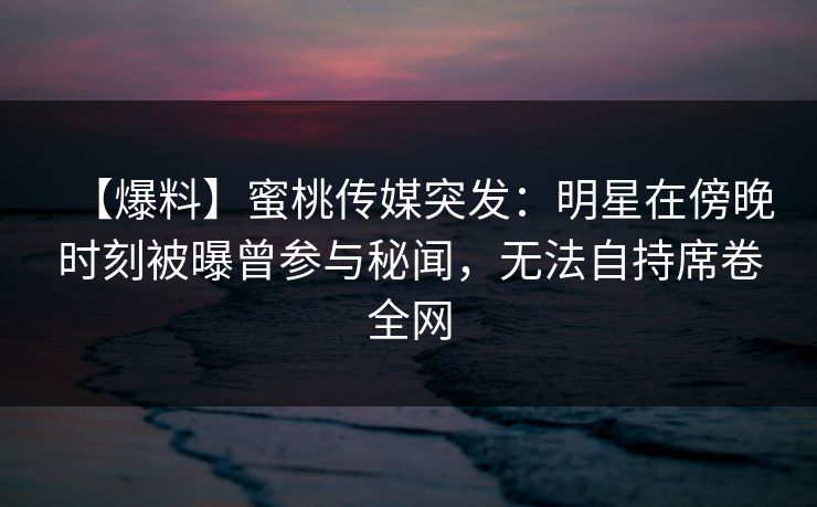 【爆料】蜜桃传媒突发：明星在傍晚时刻被曝曾参与秘闻，无法自持席卷全网