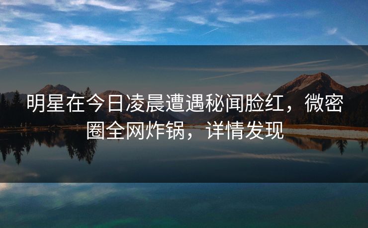 明星在今日凌晨遭遇秘闻脸红，微密圈全网炸锅，详情发现