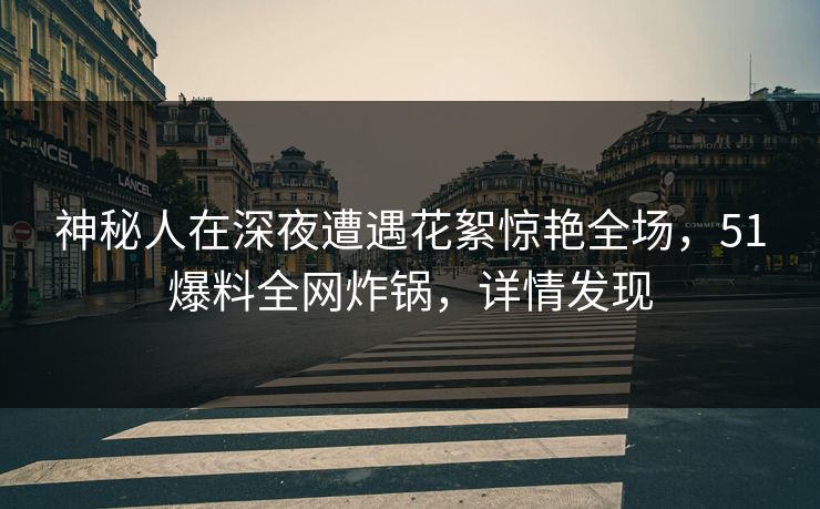 神秘人在深夜遭遇花絮惊艳全场，51爆料全网炸锅，详情发现