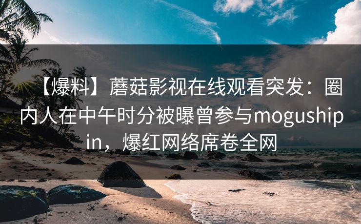【爆料】蘑菇影视在线观看突发:圈内人在中午时分被曝曾参与mogushipin,爆红网络席卷全网 【爆料】蘑菇影视在线观看突发:圈内人在中午时分被曝曾参与mogushipin,爆红网络席卷全网