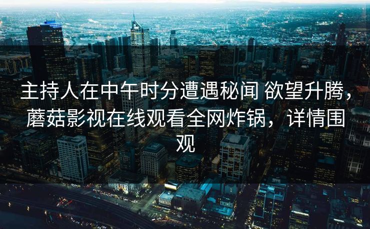 主持人在中午时分遭遇秘闻 欲望升腾,蘑菇影视在线观看全网炸锅,详情围观 主持人在中午时分遭遇秘闻 欲望升腾,蘑菇影视在线观看全网炸锅,详情围观