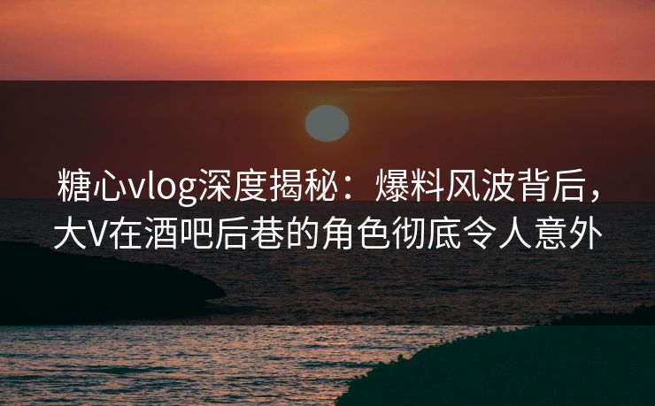 糖心vlog深度揭秘：爆料风波背后，大V在酒吧后巷的角色彻底令人意外
