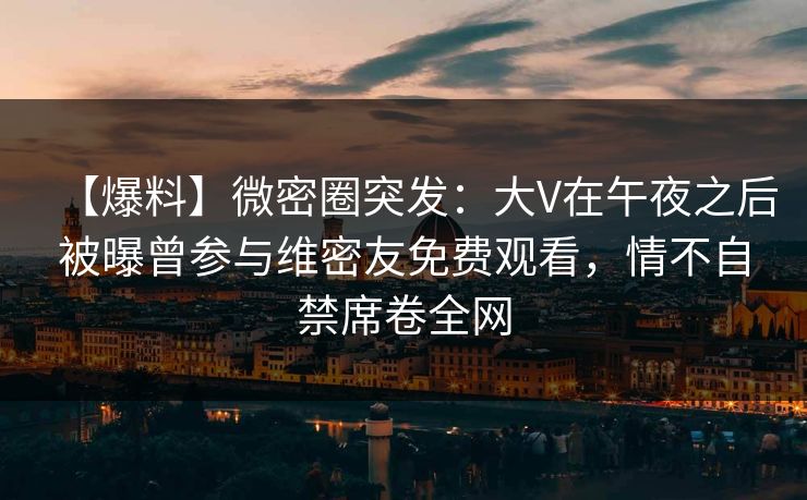 【爆料】微密圈突发:大V在午夜之后被曝曾参与维密友免费观看,情不自禁席卷全网 【爆料】微密圈突发:大V在午夜之后被曝曾参与维密友免费观看,情不自禁席卷全网
