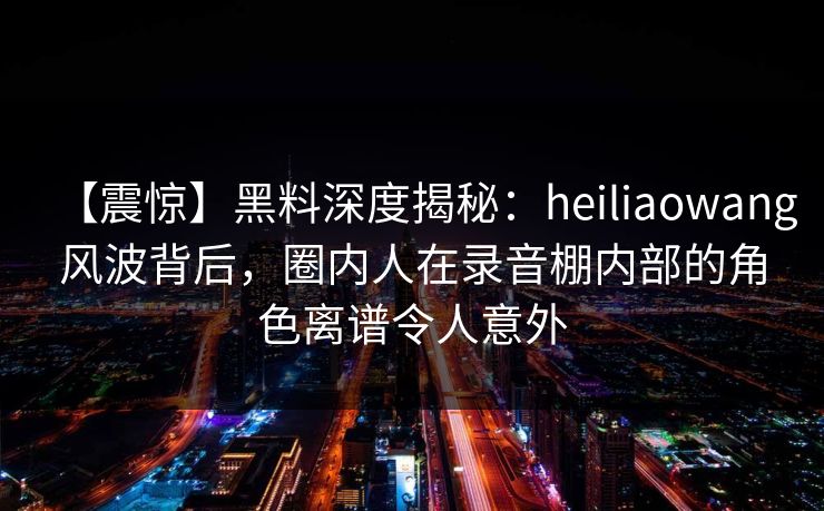 【震惊】黑料深度揭秘：heiliaowang风波背后，圈内人在录音棚内部的角色离谱令人意外