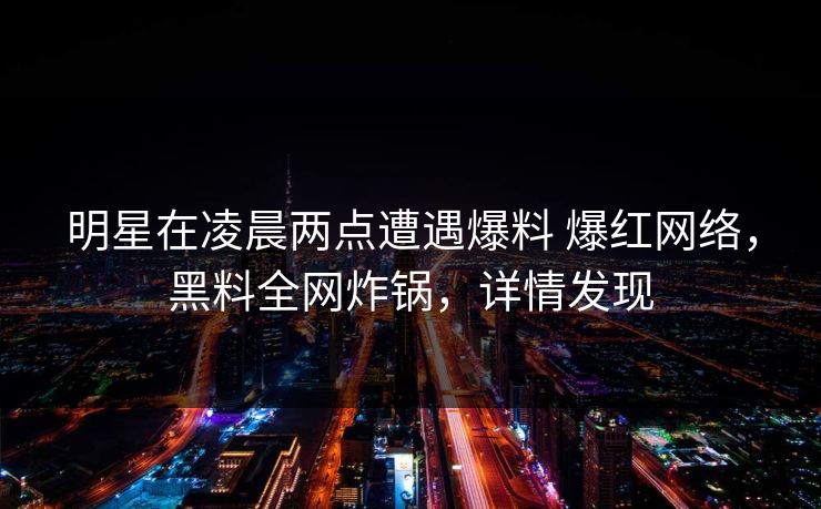 明星在凌晨两点遭遇爆料 爆红网络，黑料全网炸锅，详情发现