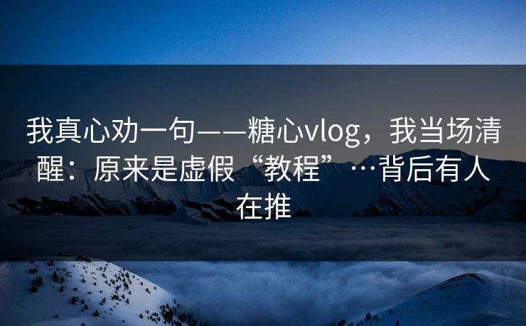 我真心劝一句——糖心vlog，我当场清醒：原来是虚假“教程”…背后有人在推