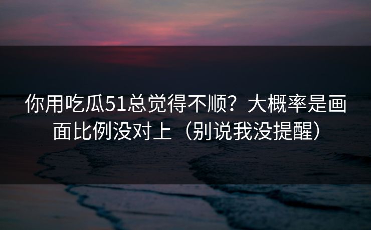 你用吃瓜51总觉得不顺？大概率是画面比例没对上（别说我没提醒）