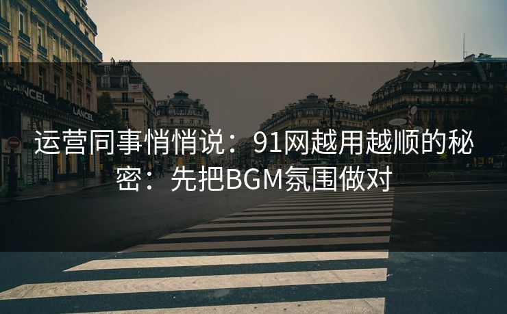 运营同事悄悄说：91网越用越顺的秘密：先把BGM氛围做对