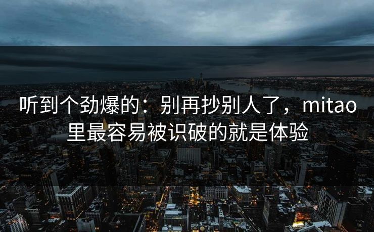 听到个劲爆的:别再抄别人了,mitao里最容易被识破的就是体验 听到个劲爆的:别再抄别人了,mitao里最容易被识破的就是体验