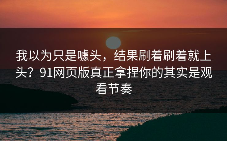 我以为只是噱头，结果刷着刷着就上头？91网页版真正拿捏你的其实是观看节奏