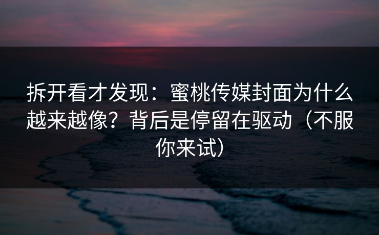 拆开看才发现：蜜桃传媒封面为什么越来越像？背后是停留在驱动（不服你来试）